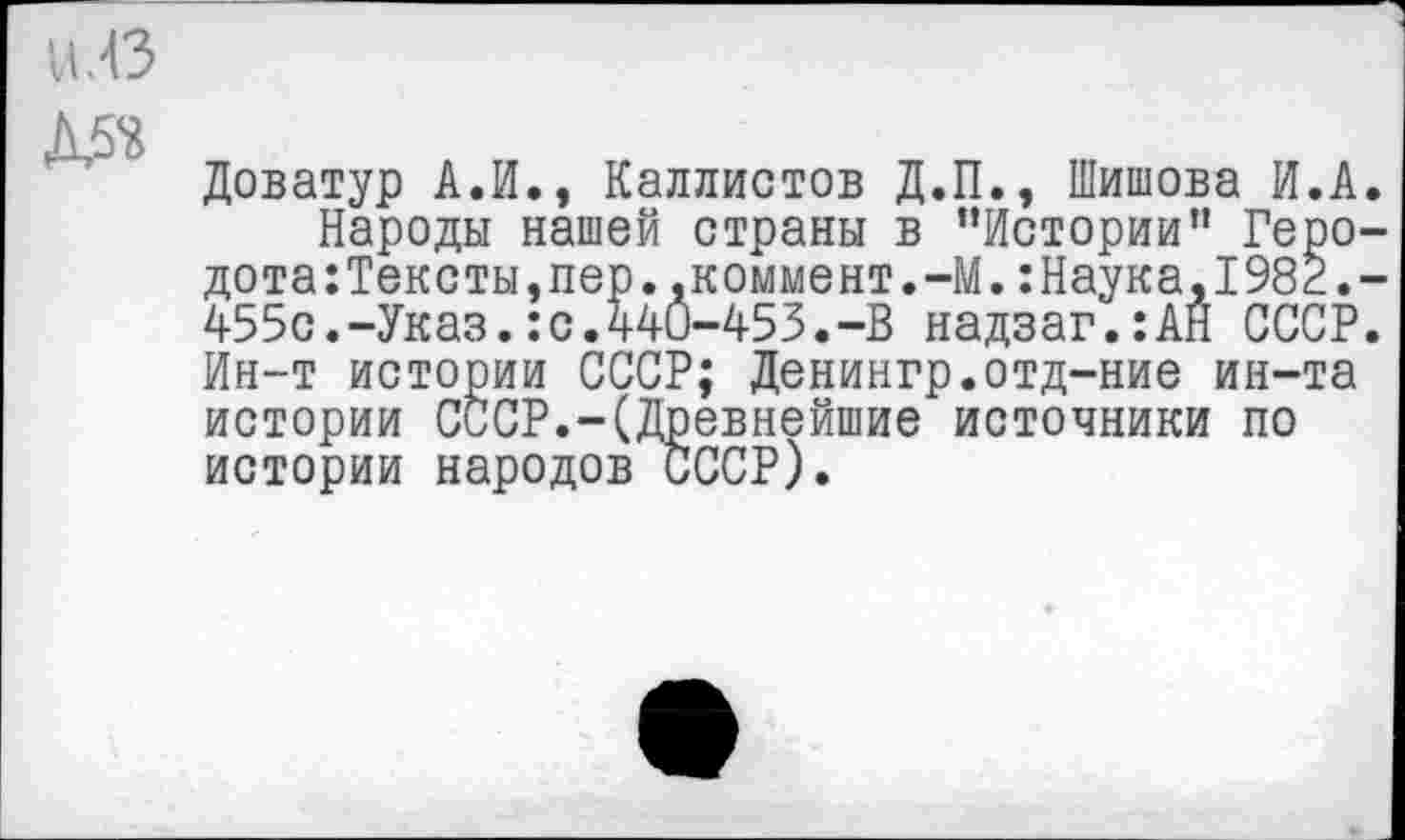 ﻿И.43
■
Доватур А.И., Каллистов Д.П., Шишова И.А Народы нашей страны в ’’Истории” Геро дота:Тексты.пер..коммент.-М.:Наука,1982. 455с.-Указ.:с.440-453.-В надзаг.:АН СССР Ин-т истории СССР; Денингр.отд-ние ин-та истории СССР.-(Древнейшие источники по истории народов СССР).